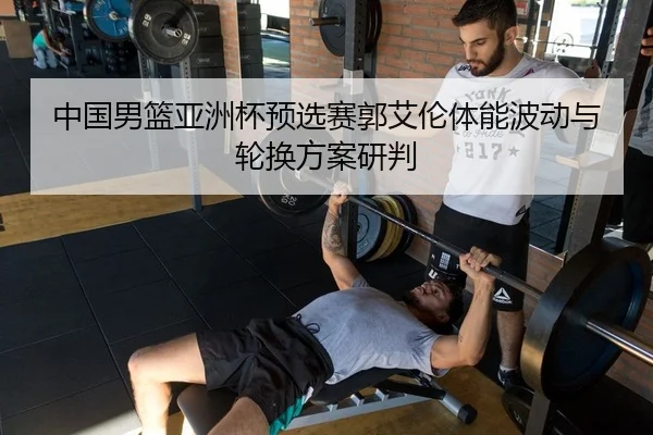 中国男篮亚洲杯预选赛郭艾伦体能波动与轮换方案研判